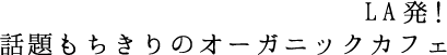LA発！話題もちきりのオーガニックカフェ