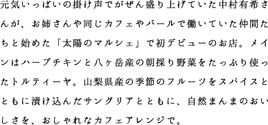 元気いっぱいの掛け声でがぜん盛り上げていた中村有希さんが、お姉さんや同じカフェやバールで働いていた仲間たちと始めた「太陽のマルシェ」で初デビューのお店。メインはハーブチキンと八ヶ岳産の朝採り野菜をたっぷり使ったトルティーヤ。山梨県産の季節のフルーツをスパイスとともに漬け込んだサングリアとともに、自然まんまのおいしさを、おしゃれなカフェアレンジで。