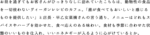 お昼を過ぎてもお客さんがひっきりなしに訪れていたこちらは、動物性の食品を一切使わないヴィーガンレシピのカフェ。「誰が食べてもおいしいと感じるものを提供したい」と店長・早乙女菜摘さんの言う通り、メニューはどれもスパイスやハーブを効かせた、食べ応えのある味わい。食材も季節に合わせた状態のいいものを仕入れ、いいエネルギーが入るように心がけているとか。