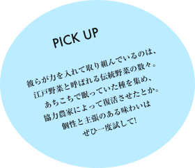 彼らが力を入れて取り組んでいるのは、江戸野菜と呼ばれる伝統野菜の数々。あちこちで眠っていた種を集め、協力農家によって復活させたとか。個性と主張のある味わいはぜひ一度試して！