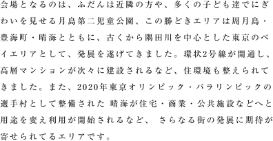 会場となるのは、ふだんは近隣の方や、多くの子ども達でにぎわいを見せる月島第二児童公園。この勝どきエリアは月島・豊海町・晴海とともに、古くから隅田川を中心とした東京のベイエリアとして、発展を遂げてきました。2015年度には環状2号線が開通予定、高層マンションが次々に建設されるなど、住環境も整いつつあります。また2020年東京オリンピック・パラリンピックが決定したことにより、晴海が選手村として整備される計画があるなど、さらなる街の発展に期待が寄せられているエリアです。