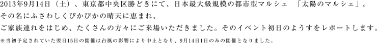 2013年9月14日(土)。東京都中央区勝どきにて、日本最大級規模の都市型マルシェ「太陽のマルシェ」がいよいよお披露目となりました。その名にふさわしくぴかぴかの晴天に恵まれ、ご家族連れをはじめ、たくさんの方々にご来場いただきました。そのイベント初日のようすをレポートします。※当初予定されていた翌日15日の開催は台風の影響により中止となり、9月は1日のみの開催となりました。